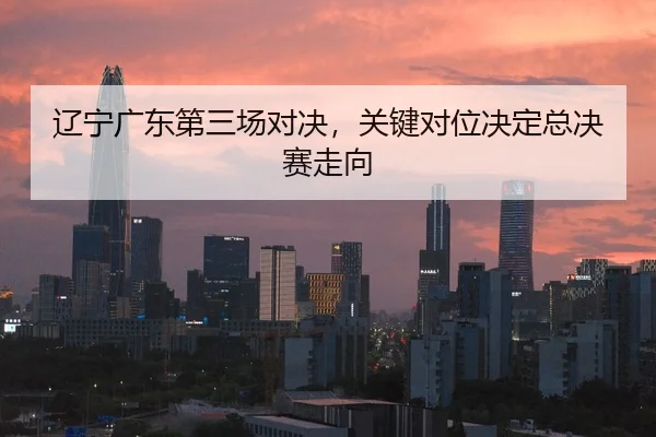 辽宁广东第三场对决，关键对位决定总决赛走向