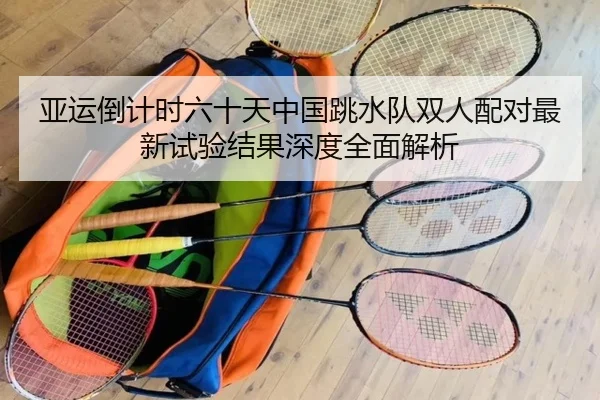 亚运倒计时六十天中国跳水队双人配对最新试验结果深度全面解析