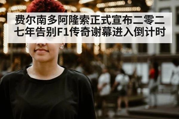 费尔南多阿隆索正式宣布二零二七年告别F1传奇谢幕进入倒计时