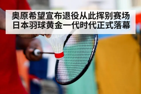 奥原希望宣布退役从此挥别赛场日本羽球黄金一代时代正式落幕